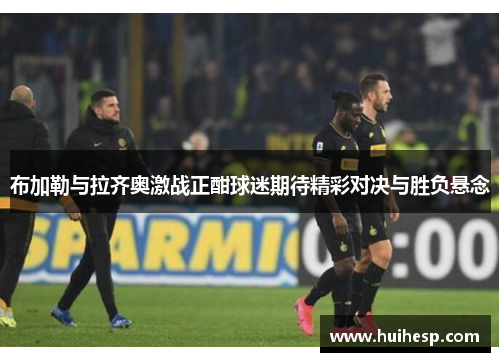布加勒与拉齐奥激战正酣球迷期待精彩对决与胜负悬念